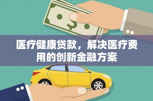 德令哈医疗健康贷款，解决医疗费用的创新金融方案