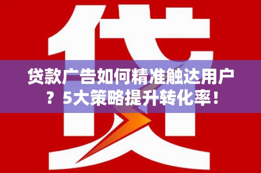 德令哈贷款广告如何精准触达用户？5大策略提升转化率！