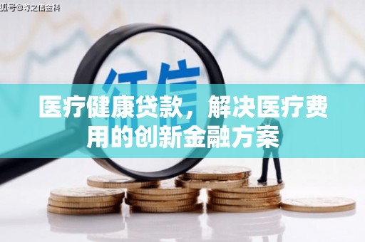 德令哈医疗健康贷款，解决医疗费用的创新金融方案