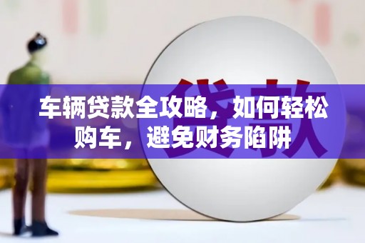 德令哈车辆贷款全攻略，如何轻松购车，避免财务陷阱